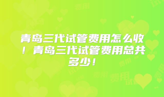 青岛三代试管费用怎么收!青岛三代试管费用总共多少!