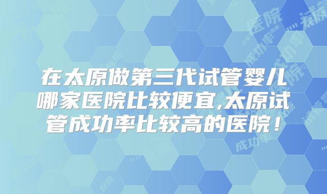 在太原做第三代试管婴儿哪家医院比较便宜,太原试管成功率比较高的医院！