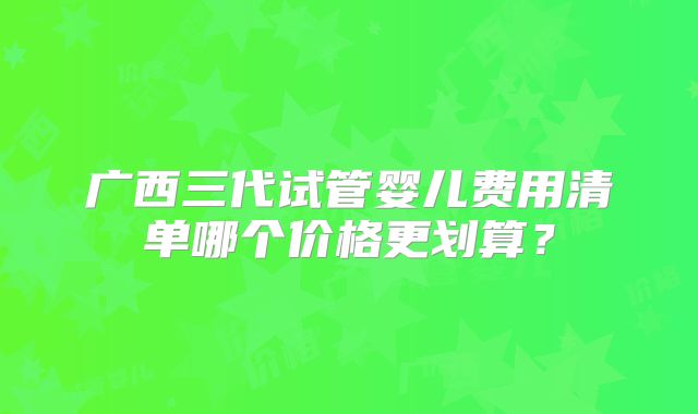 广西三代试管婴儿费用清单哪个价格更划算?
