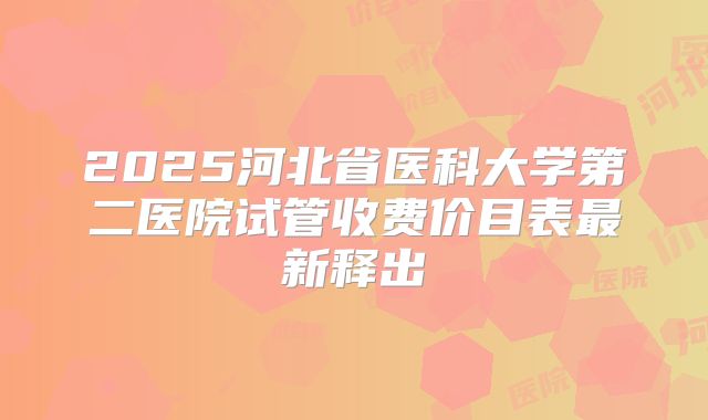 2025河北省医科大学第二医院试管收费价目表最新释出