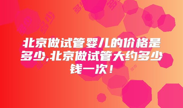 北京做试管婴儿的价格是多少,北京做试管大约多少钱一次！