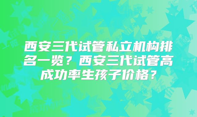 西安三代试管私立机构排名一览？西安三代试管高成功率生孩子价格？