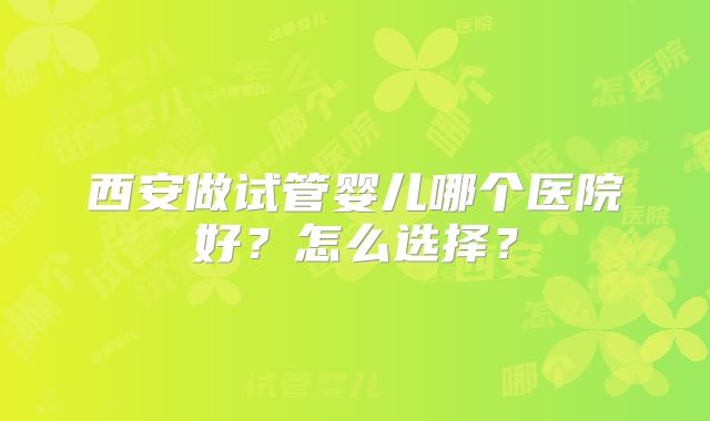 西安做试管婴儿哪个医院好？怎么选择？