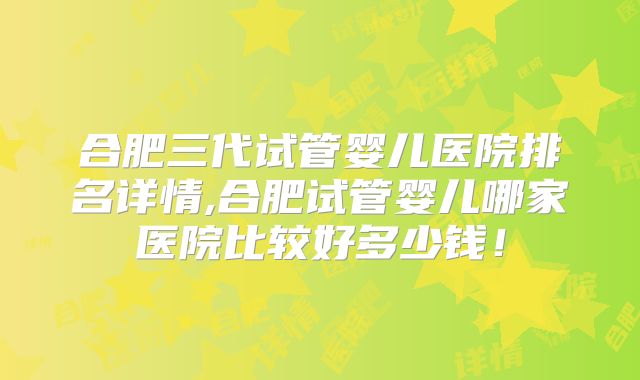 合肥三代试管婴儿医院排名详情,合肥试管婴儿哪家医院比较好多少钱!