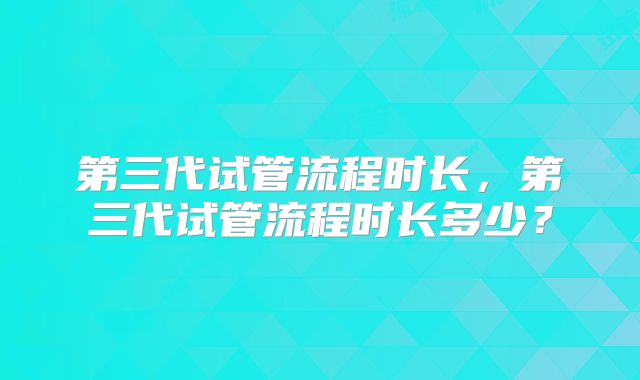 第三代试管流程时长，第三代试管流程时长多少？