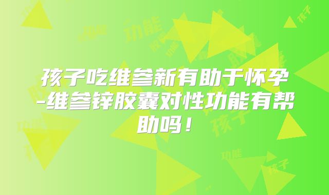 孩子吃维参新有助于怀孕-维参锌胶囊对性功能有帮助吗!