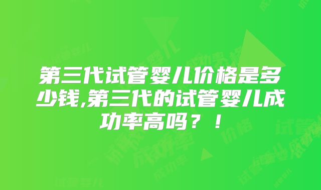 第三代试管婴儿价格是多少钱,第三代的试管婴儿成功率高吗？！