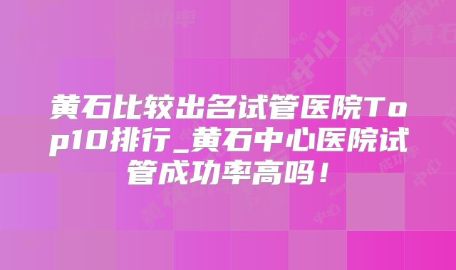 黄石比较出名试管医院Top10排行_黄石中心医院试管成功率高吗！