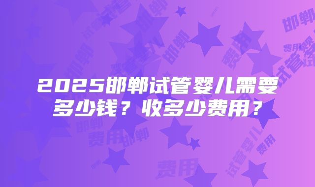 2025邯郸试管婴儿需要多少钱？收多少费用？