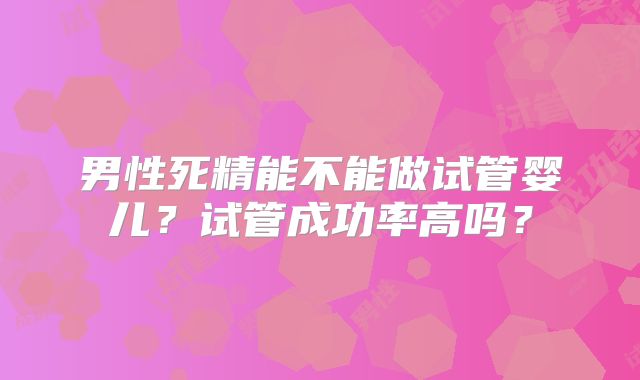 男性死精能不能做试管婴儿？试管成功率高吗？
