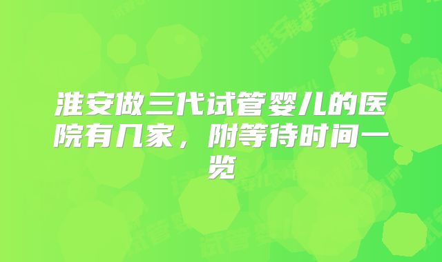 淮安做三代试管婴儿的医院有几家，附等待时间一览