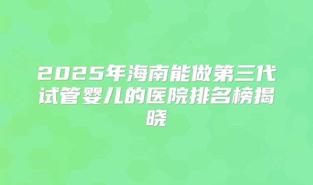2025年海南能做第三代试管婴儿的医院排名榜揭晓