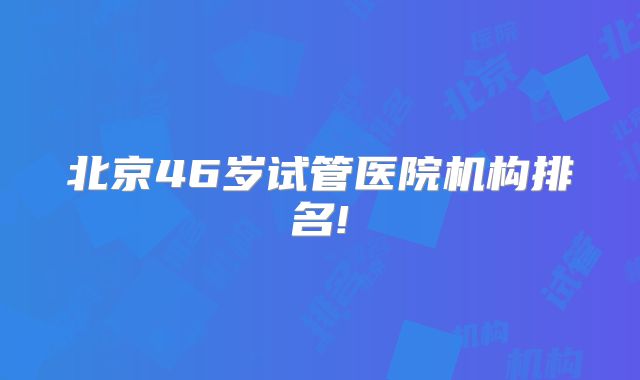 北京46岁试管医院机构排名!