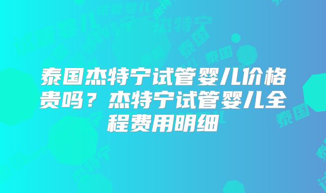 泰国杰特宁试管婴儿价格贵吗？杰特宁试管婴儿全程费用明细
