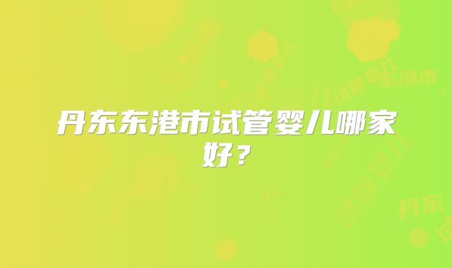 丹东东港市试管婴儿哪家好？