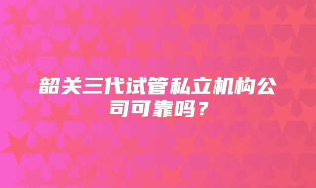韶关三代试管私立机构公司可靠吗？