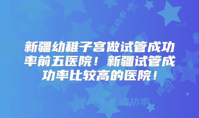 新疆幼稚子宫做试管成功率前五医院!新疆试管成功率比较高的医院!