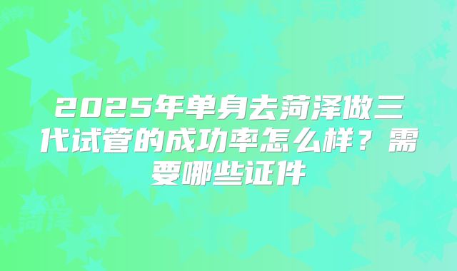2025年单身去菏泽做三代试管的成功率怎么样？需要哪些证件