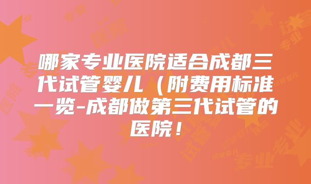 哪家专业医院适合成都三代试管婴儿(附费用标准一览-成都做第三代试管的医院!