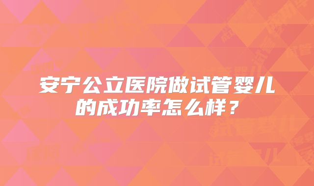 安宁公立医院做试管婴儿的成功率怎么样？