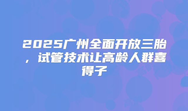 2025广州全面开放三胎，试管技术让高龄人群喜得子