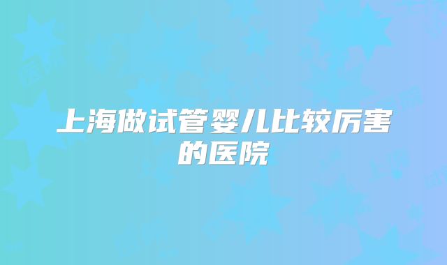 上海做试管婴儿比较厉害的医院