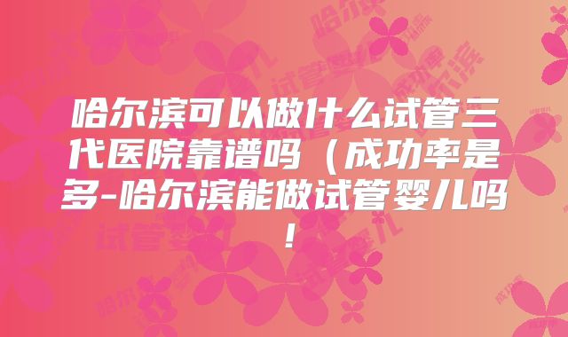 哈尔滨可以做什么试管三代医院靠谱吗（成功率是多-哈尔滨能做试管婴儿吗！