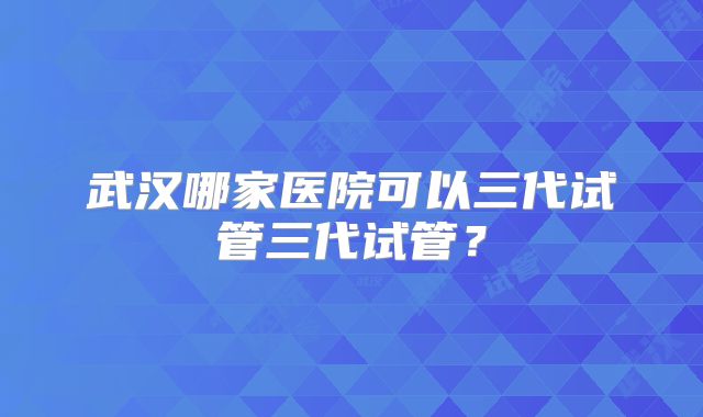 武汉哪家医院可以三代试管三代试管?