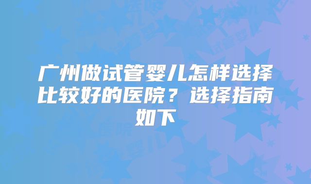 广州做试管婴儿怎样选择比较好的医院?选择指南如下