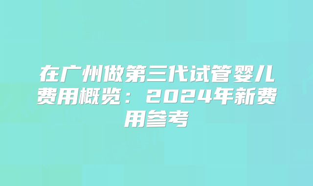 在广州做第三代试管婴儿费用概览：2024年新费用参考