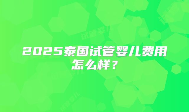 2025泰国试管婴儿费用怎么样？