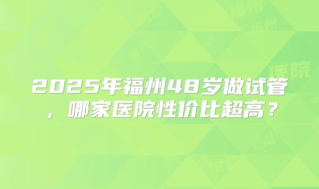 2025年福州48岁做试管，哪家医院性价比超高？