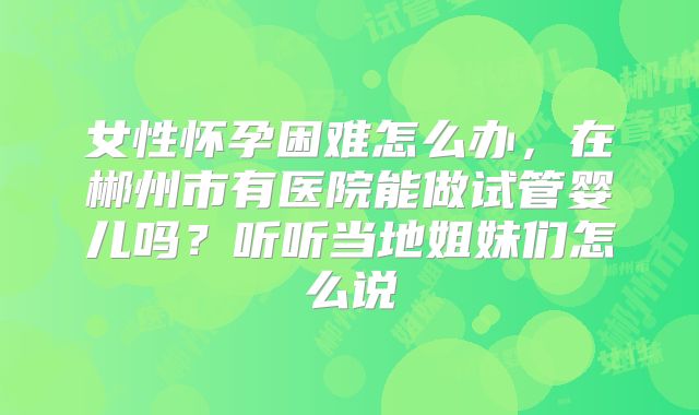 女性怀孕困难怎么办，在郴州市有医院能做试管婴儿吗？听听当地姐妹们怎么说