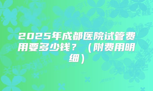 2025年成都医院试管费用要多少钱?(附费用明细)