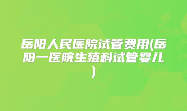 岳阳人民医院试管费用(岳阳一医院生殖科试管婴儿)