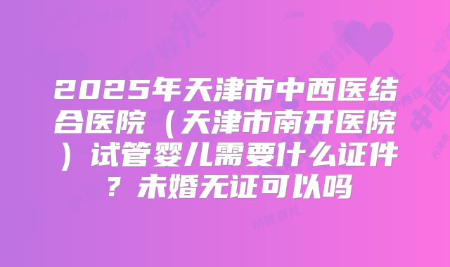 2025年天津市中西医结合医院（天津市南开医院）试管婴儿需要什么证件？未婚无证可以吗