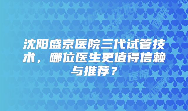 沈阳盛京医院三代试管技术，哪位医生更值得信赖与推荐？