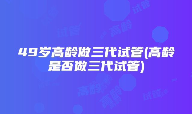 49岁高龄做三代试管(高龄是否做三代试管)