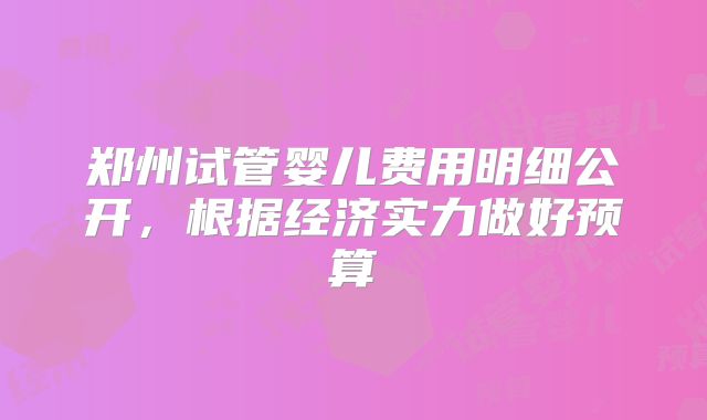 郑州试管婴儿费用明细公开，根据经济实力做好预算