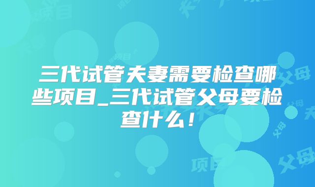 三代试管夫妻需要检查哪些项目_三代试管父母要检查什么!