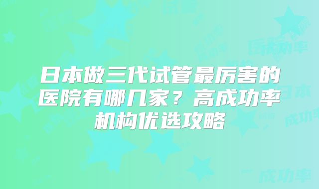 日本做三代试管最厉害的医院有哪几家？高成功率机构优选攻略