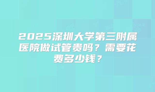 2025深圳大学第三附属医院做试管贵吗?需要花费多少钱?