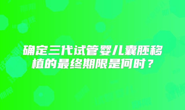 确定三代试管婴儿囊胚移植的最终期限是何时？
