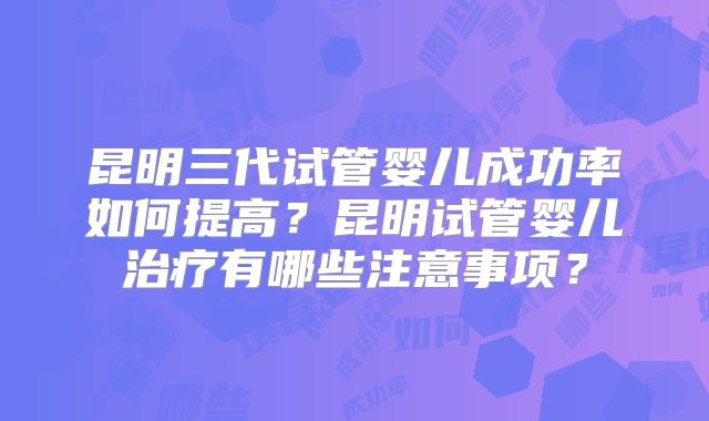 昆明三代试管婴儿成功率如何提高？昆明试管婴儿治疗有哪些注意事项？