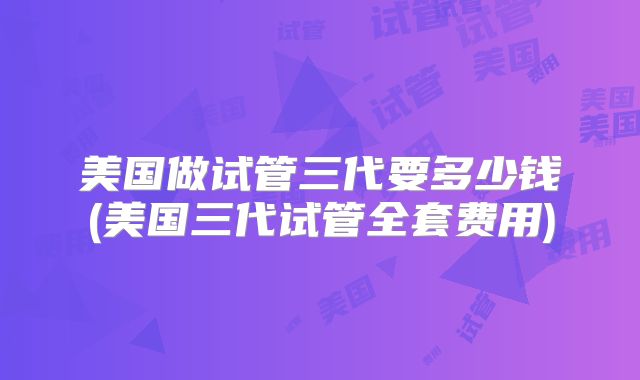 美国做试管三代要多少钱(美国三代试管全套费用)