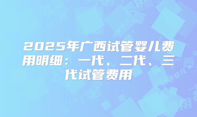 2025年广西试管婴儿费用明细：一代、二代、三代试管费用