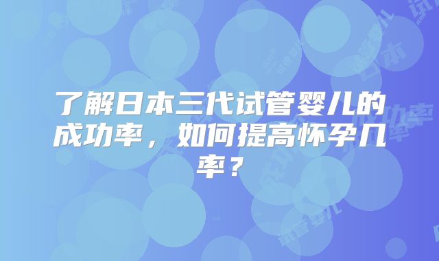 了解日本三代试管婴儿的成功率，如何提高怀孕几率？