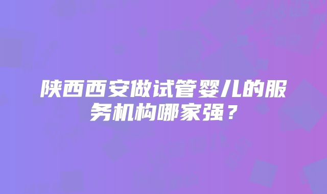陕西西安做试管婴儿的服务机构哪家强？