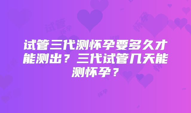 试管三代测怀孕要多久才能测出？三代试管几天能测怀孕？