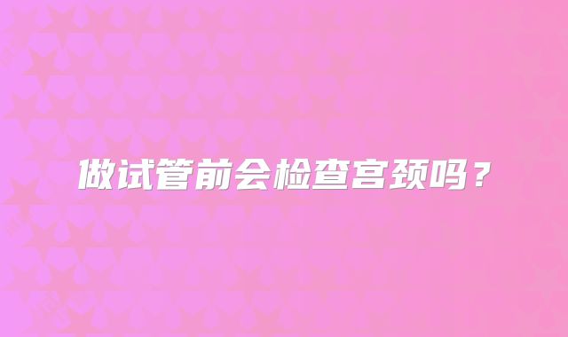 做试管前会检查宫颈吗?